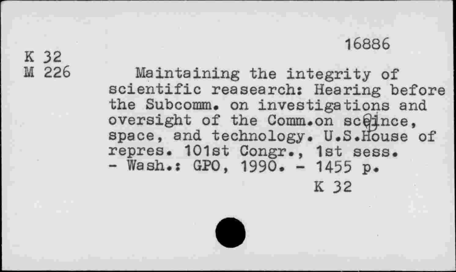 ﻿K 32
M 226
16886
Maintaining the integrity of scientific reasearch: Hearing before the Subcomm. on investigations and. oversight of the Comm.on sconce, space, and. technology. U.S.House of repres. 1O1st Congr., 1st sess.
- Wash.: GPO, 1990. - 1455 p.
K 32